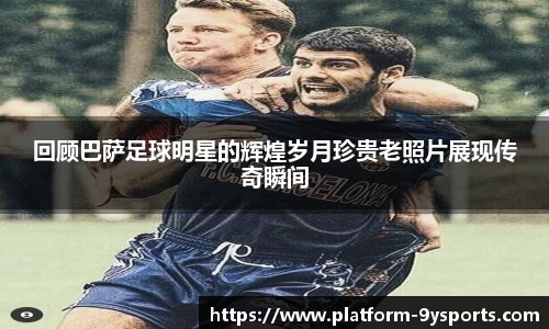 回顾巴萨足球明星的辉煌岁月珍贵老照片展现传奇瞬间